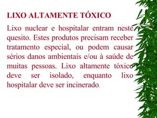 LIXO ALTAMENTE TÓXICO Lixo nuclear e hospitalar entram neste quesito. Estes produtos precisam receber tratamento especial, ou podem causar sérios danos ambientais e/ou à saúde de muitas pessoas. Lixo altamente tóxico deve ser isolado, enquanto lixo hospitalar deve ser incinerado . 