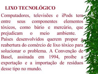 Computadores, televisões e iPods tem entre seus componentes elementos tóxicos, como bário e mercúrio, que prejudicam o meio ambiente.  Países desenvolvidos querem propor a reabertura do comércio de lixo tóxico para solucionar o problema. A Convenção de Basel, assinada em 1994, proíbe a exportação e a importação de resíduos desse tipo no mundo.  LIXO TECNOLÓGICO 