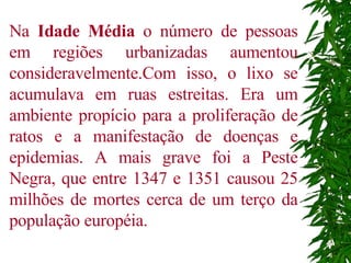 Na  Idade Média  o número de pessoas em regiões urbanizadas aumentou consideravelmente.Com isso, o lixo se acumulava em ruas estreitas. Era um ambiente propício para a proliferação de ratos e a manifestação de doenças e epidemias. A mais grave foi a Peste Negra, que entre 1347 e 1351 causou 25 milhões de mortes cerca de um terço da população européia.  