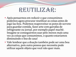 Reutilizar:
 Após pensarmos em reduzir o que consumimos
podemos agora procurar reutilizar as coisas antes de
jogá-las fora. Podemos reaproveitar os potes de sorvete
para guardar comida, fazer arte com garrafas de
refrigerante ou jornal, por exemplo papel machê.
Imagine se conseguirmos usar pelo menos mais uma
vez as coisas que consumimos, o quanto estaríamos
diminuindo o lixo de casa!
 Vale lembrar que a doação também pode ser uma boa
alternativa, pois outra pessoa que necessita pode
utilizar aquele objeto que você não quer mais.
 