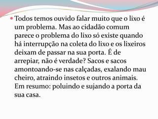  Todos temos ouvido falar muito que o lixo é
um problema. Mas ao cidadão comum
parece o problema do lixo só existe quando
há interrupção na coleta do lixo e os lixeiros
deixam de passar na sua porta. É de
arrepiar, não é verdade? Sacos e sacos
amontoando-se nas calçadas, exalando mau
cheiro, atraindo insetos e outros animais.
Em resumo: poluindo e sujando a porta da
sua casa.
 