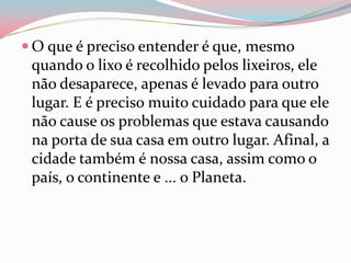  O que é preciso entender é que, mesmo
quando o lixo é recolhido pelos lixeiros, ele
não desaparece, apenas é levado para outro
lugar. E é preciso muito cuidado para que ele
não cause os problemas que estava causando
na porta de sua casa em outro lugar. Afinal, a
cidade também é nossa casa, assim como o
país, o continente e ... o Planeta.
 