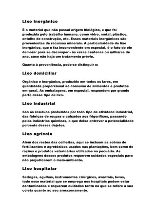 Lixo inorgânico
É o material que não possui origem biológica, e que foi
produzida pelo trabalho humano, como vidro, metal, plástico,
entulho de construção, etc. Esses materiais inorgânicos são
provenientes de recursos minerais. A particularidade do lixo
inorgânico, que o faz inconveniente em especial, é o fato de ele
demorar para se decompor - às vezes centenas ou milhares de
ano, caso não haja um tratamento prévio.
Quanto à proveniência, pode-se distinguir o:

Lixo domiciliar
Orgânico e inorgânico, produzido em todos os lares, em
quantidade proporcional ao consumo de alimentos e produtos
em geral. As embalagens, em especial, respondem por grande
parte desse tipo de lixo.

Lixo industrial
São os resíduos produzidos por todo tipo de atividade industrial,
das fábricas de roupas e calçados aos frigoríficos, passando
pelas indústrias químicas, o que deixa entrever a potencialidade
poluente desses dejetos.

Lixo agrícola
Além dos restos das colheitas, aqui se incluem as sobras de
fertilizantes e agrotóxicos usados nas plantações, bem como de
rações e produtos veterinários utilizados na pecuária. As
embalagens desses produtos requerem cuidados especiais para
não prejudicarem o meio-ambiente.

Lixo hospitalar
Seringas, agulhas, instrumentos cirúrgicos, aventais, luvas,
todo esse material que se emprega nos hospitais podem estar
contaminados e requerem cuidados tanto no que se refere a sua
coleta quanto ao seu armazenamento.

 