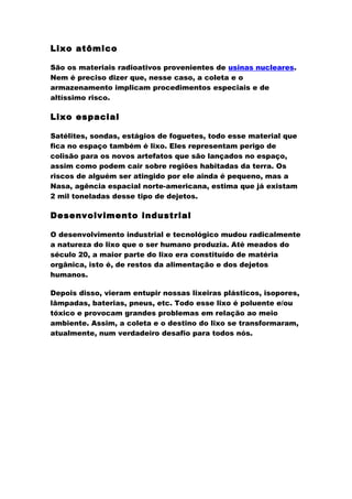 Lixo atômico
São os materiais radioativos provenientes de usinas nucleares.
Nem é preciso dizer que, nesse caso, a coleta e o
armazenamento implicam procedimentos especiais e de
altíssimo risco.

Lixo espacial
Satélites, sondas, estágios de foguetes, todo esse material que
fica no espaço também é lixo. Eles representam perigo de
colisão para os novos artefatos que são lançados no espaço,
assim como podem cair sobre regiões habitadas da terra. Os
riscos de alguém ser atingido por ele ainda é pequeno, mas a
Nasa, agência espacial norte-americana, estima que já existam
2 mil toneladas desse tipo de dejetos.

Desenvolvimento industrial
O desenvolvimento industrial e tecnológico mudou radicalmente
a natureza do lixo que o ser humano produzia. Até meados do
século 20, a maior parte do lixo era constituído de matéria
orgânica, isto é, de restos da alimentação e dos dejetos
humanos.
Depois disso, vieram entupir nossas lixeiras plásticos, isopores,
lâmpadas, baterias, pneus, etc. Todo esse lixo é poluente e/ou
tóxico e provocam grandes problemas em relação ao meio
ambiente. Assim, a coleta e o destino do lixo se transformaram,
atualmente, num verdadeiro desafio para todos nós.

 