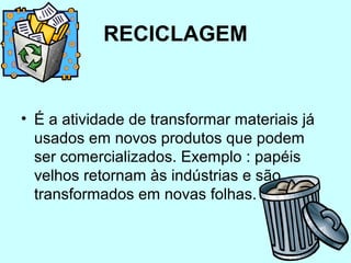 RECICLAGEM 
• É a atividade de transformar materiais já 
usados em novos produtos que podem 
ser comercializados. Exemplo : papéis 
velhos retornam às indústrias e são 
transformados em novas folhas. 
 