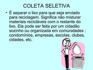COLETA SELETIVA 
• É separar o lixo para que seja enviado 
para reciclagem. Significa não misturar 
materiais recicláveis com o restante do 
lixo. Ela pode ser feita por um cidadão 
sozinho ou organizada em comunidades : 
condomínios, empresas, escolas, clubes, 
cidades, etc. 
 