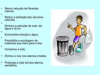 • Menor redução de florestas 
nativas. 
• 
Reduz a extração dos recursos 
naturais. 
• 
Diminui a poluição do solo, da 
água e do ar. 
• 
Economiza energia e água. 
• 
Possibilita a reciclagem de 
materiais que iriam para o lixo. 
• 
Conserva o solo. 
• Diminui o lixo nos aterros e lixões. 
• Prolonga a vida útil dos aterros 
sanitários. 
 