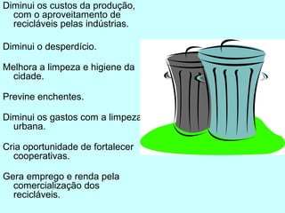 Diminui os custos da produção, 
com o aproveitamento de 
recicláveis pelas indústrias. 
Diminui o desperdício. 
Melhora a limpeza e higiene da 
cidade. 
Previne enchentes. 
Diminui os gastos com a limpeza 
urbana. 
Cria oportunidade de fortalecer 
cooperativas. 
Gera emprego e renda pela 
comercialização dos 
recicláveis. 
 