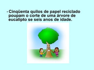 • Cinqüenta quilos de papel reciclado 
poupam o corte de uma árvore de 
eucalipto se seis anos de idade. 
 
