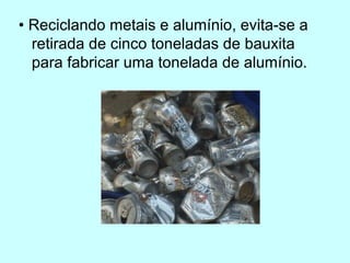 • Reciclando metais e alumínio, evita-se a 
retirada de cinco toneladas de bauxita 
para fabricar uma tonelada de alumínio. 
 