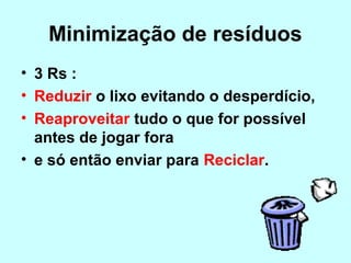 Minimização de resíduos 
• 3 Rs : 
• Reduzir o lixo evitando o desperdício, 
• Reaproveitar tudo o que for possível 
antes de jogar fora 
• e só então enviar para Reciclar. 
 