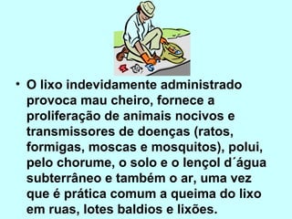 • O lixo indevidamente administrado 
provoca mau cheiro, fornece a 
proliferação de animais nocivos e 
transmissores de doenças (ratos, 
formigas, moscas e mosquitos), polui, 
pelo chorume, o solo e o lençol d´água 
subterrâneo e também o ar, uma vez 
que é prática comum a queima do lixo 
em ruas, lotes baldios e lixões. 
 