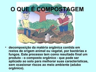 O QUE É COMPOSTAGEM 
• decomposição da matéria orgânica contida em 
restos de origem animal ou vegetal, por bactérias e 
fungos. Este processo tem como resultado final um 
produto - o composto orgânico - que pode ser 
aplicado ao solo para melhorar suas características, 
sem ocasionar riscos ao meio ambiente (adubo 
orgânico). 
 