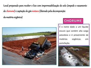Local preparado para receber o lixo com impermeabilização do solo (impede o vazamento
do chorume) e captação do gás metano (liberado peladecomposição
da matériaorgânica)
É o nome dado a um líquido
escuro que contém alta carga
poluidora e é proveniente de
matérias orgânicas em
putrefação.
 