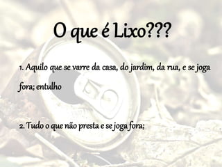 O que é Lixo???
1. Aquilo que se varre da casa, do jardim, da rua, e se joga
fora; entulho
2. Tudo o que não presta e se joga fora;
 