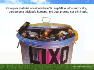 Qualquer material considerado inútil, supérfluo, e/ou sem valor,
gerado pela atividade humana, e o qual precisa ser eliminado.