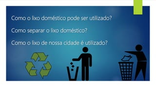 Como o lixo doméstico pode ser utilizado?
Como separar o lixo doméstico?
Como o lixo de nossa cidade é utilizado?
 