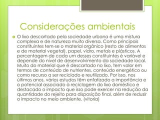 Considerações ambientais
 O lixo descartado pela sociedade urbana é uma mistura
complexa e de natureza muito diversa. Como principais
constituintes tem-se o material orgânico (resto de alimentos
e de material vegetal), papel, vidro, metais e plásticos. A
percentagem de cada um desses constituintes é variável e
depende do nível de desenvolvimento da sociedade local.
Muito do material que é descartado no lixo, tem valor em
termos de conteúdo de nutrientes, conteúdo energético ou
como recurso a ser reciclado e reutilizado. Por isso, nos
últimos anos, vários estudos têm enfatizado a importância e
o potencial associado à reciclagem do lixo doméstico e
destacado o impacto que isso pode exercer na redução da
quantidade do rejeito para disposição final, além de reduzir
o impacto no meio ambiente. (vitoria)
 