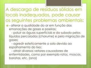 A descarga de resíduos sólidos em
locais inadequados, pode causar
os seguintes problemas ambientais:
 - alterar a qualidade do ar em função das
emanações de gases e poeiras;
- poluir as águas superficiais e do subsolo pelos
líquidos percolados (chorume) e pela migração de
gases;
- agredir esteticamente o solo devido ao
espalhamento do lixo;
- atrair diversos vetores causadores de
enfermidades, como por exemplo ratos, moscas,
baratas, etc. (ana)
 