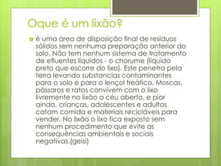 Oque é um lixão?
 é uma área de disposição final de resíduos
sólidos sem nenhuma preparação anterior do
solo. Não tem nenhum sistema de tratamento
de efluentes líquidos - o chorume (líquido
preto que escorre do lixo). Este penetra pela
terra levando substancias contaminantes
para o solo e para o lençol freático. Moscas,
pássaros e ratos convivem com o lixo
livremente no lixão a céu aberto, e pior
ainda, crianças, adolescentes e adultos
catam comida e materiais recicláveis para
vender. No lixão o lixo fica exposto sem
nenhum procedimento que evite as
consequências ambientais e sociais
negativas.(geisi)
 