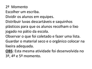 2º Momento
Escolher um escriba.
Dividir os alunos em equipes.
Distribuir luvas descartáveis e saquinhos
plásticos para que os alunos recolham o lixo
jogado no pátio da escola.
Observar o que foi coletado e fazer uma lista.
Guardar o material seco e o orgânico colocar na
lixeira adequada.
OBS: Esta mesma atividade foi desenvolvida no
3º, 4º e 5º momento.

 