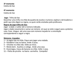 3º momento
Coleta do lixo
4º momento
Coleta do lixo
Jogo: Trilha do lixo
Desenhar uma trilha no chão da quadra da escola e numerar, explicar a brincadeira e
pedir que eles digam as regras, as quais serão anotadas pelo professora.
Regras do jogo trilha do lixo:
Jogar o dado e saltar até o número indicado.
Jogar o dado novamente e somar ao número em que se está e seguir para a próxima
casa. Caso chegue até uma casa com número traçado ler a orientação
correspondente e seguir a regra.

Números traçados:
1 – Já jogou lixo no chão. Fique sem jogar uma rodada.
3 – Parabéns! Lixo na lixeira. Ande 3 casas.
5 - Chiclete no chão não. Volte ao início.
7 – Muito bem. Auxiliou o colega . Ande uma casa.
9 – Escorregou. Casca de banana no chão. Volte 1 casa.
11 – Palito de pirulito na lixeira vermelha. Campeão!

 