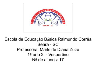 Escola de Educação Básica Raimundo Corrêa
Seara - SC
Professora: Marleide Diana Zuze
1º ano 2 - Vespertino
Nº de alunos: 17

 