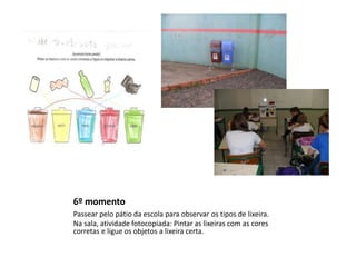 6º momento
Passear pelo pátio da escola para observar os tipos de lixeira.
Na sala, atividade fotocopiada: Pintar as lixeiras com as cores
corretas e ligue os objetos a lixeira certa.

 
