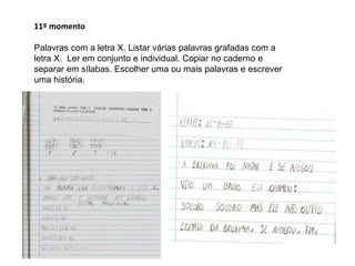 11º momento
Palavras com a letra X. Listar várias palavras grafadas com a
letra X. Ler em conjunto e individual. Copiar no caderno e
separar em sílabas. Escolher uma ou mais palavras e escrever
uma história.

 