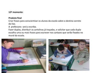 12º momento:
Produto final
Criar frases para conscientizar os alunos da escola sobre o destino correto
do lixo.
A professora será a escriba.
Fazer duplas, distribuir as cartolinas já traçadas, e solicitar que cada dupla
escolha uma ou mais frases para escrever nos cartazes que serão fixados no
mural da escola.

 