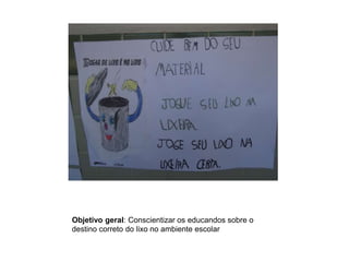 Objetivo geral: Conscientizar os educandos sobre o
destino correto do lixo no ambiente escolar

 