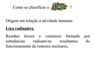 Como se classificar o           ?


Origem em relação à atividade humana:
Lixo radioativo
Resíduo tóxico e venenoso formado           por
substâncias   radioativas     resultantes    do
funcionamento de reatores nucleares.
 