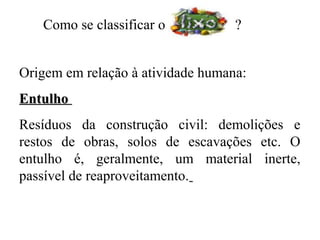 Como se classificar o           ?


Origem em relação à atividade humana:
Entulho
Resíduos da construção civil: demolições e
restos de obras, solos de escavações etc. O
entulho é, geralmente, um material inerte,
passível de reaproveitamento.
 