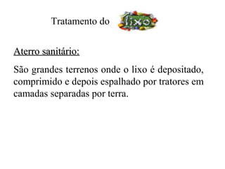Tratamento do


Aterro sanitário:
São grandes terrenos onde o lixo é depositado,
comprimido e depois espalhado por tratores em
camadas separadas por terra.
 