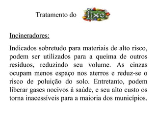 Tratamento do


Incineradores:
Indicados sobretudo para materiais de alto risco,
podem ser utilizados para a queima de outros
resíduos, reduzindo seu volume. As cinzas
ocupam menos espaço nos aterros e reduz-se o
risco de poluição do solo. Entretanto, podem
liberar gases nocivos à saúde, e seu alto custo os
torna inacessíveis para a maioria dos municípios.
 