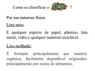 Como se classificar o          ?

Por sua natureza física:
Lixo seco:
É qualquer espécie de papel, plástico, lata,
metal, vidro e qualquer material reciclável.

Lixo molhado:
É formado principalmente por matéria
orgânica, facilmente degradável originados
principalmente por restos de alimentos.
 