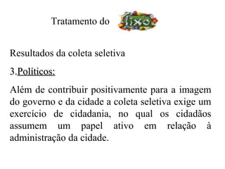 Tratamento do


Resultados da coleta seletiva
3.Políticos:
Além de contribuir positivamente para a imagem
do governo e da cidade a coleta seletiva exige um
exercício de cidadania, no qual os cidadãos
assumem um papel ativo em relação à
administração da cidade.
 