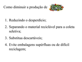 Como diminuir a produção de


1. Reduzindo o desperdício;
2. Separando o material reciclável para a coleta
   seletiva;
3. Substitua descartáveis;
4. Evite embalagens supérfluas ou de difícil
   reciclagem;
 