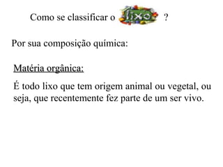 Como se classificar o           ?

Por sua composição química:

Matéria orgânica:
É todo lixo que tem origem animal ou vegetal, ou
seja, que recentemente fez parte de um ser vivo.
 
