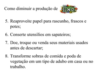 Como diminuir a produção de

5. Reaproveite papel para rascunho, frascos e
   potes;
6. Conserte utensílios em sapateiros;
7. Doe, troque ou venda seus materiais usados
   antes de descartar;
8. Transforme sobras de comida e poda de
   vegetação em um tipo de adubo em casa ou no
   trabalho.
 