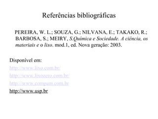 Referências bibliográficas

  PEREIRA, W. L.; SOUZA, G.; NILVANA, E.; TAKAKO, R.;
  BARBOSA, S.; MEIRY, S.Química e Sociedade. A ciência, os
  materiais e o lixo. mod.1, ed. Nova geração: 2003.

Disponível em:
http://www.lixo.com.br/
http://www.lixozero.com.br/
http://www.compam.com.br
http://www.usp.br
 