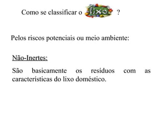 Como se classificar o             ?


Pelos riscos potenciais ou meio ambiente:

Não-Inertes:
São basicamente os resíduos              com   as
características do lixo doméstico.
 