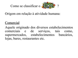 Como se classificar o           ?

Origem em relação à atividade humana:

Comercial
Aquele originado dos diversos estabelecimentos
comerciais e de serviços, tais como,
supermercados, estabelecimentos bancários,
lojas, bares, restaurantes etc.
 