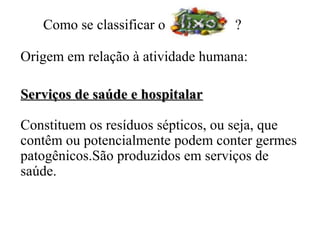 Como se classificar o          ?

Origem em relação à atividade humana:

Serviços de saúde e hospitalar

Constituem os resíduos sépticos, ou seja, que
contêm ou potencialmente podem conter germes
patogênicos.São produzidos em serviços de
saúde.
 