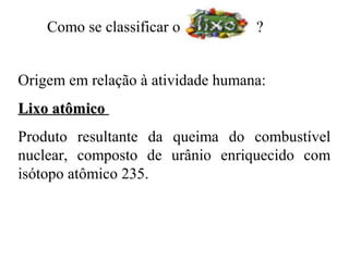 Como se classificar o          ?


Origem em relação à atividade humana:
Lixo atômico
Produto resultante da queima do combustível
nuclear, composto de urânio enriquecido com
isótopo atômico 235.
 