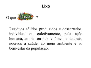 Lixo

O que é         ?

 Resíduos sólidos produzidos e descartados,
 individual ou coletivamente, pela ação
 humana, animal ou por fenômenos naturais,
 nocivos à saúde, ao meio ambiente e ao
 bem-estar da população.
 