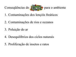 Conseqüências do              para o ambiente

1. Contaminações dos lençóis freáticos

2. Contaminações de rios e oceanos

3. Poluição do ar

4. Desequilíbrios dos ciclos naturais

5. Proliferação de insetos e ratos
 
