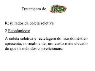 Tratamento do


Resultados da coleta seletiva
2.Econômicos:
A coleta seletiva e reciclagem do lixo doméstico
apresenta, normalmente, um custo mais elevado
do que os métodos convencionais.
 