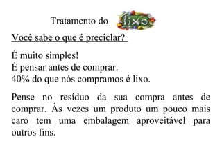 Tratamento do
Você sabe o que é preciclar?
É muito simples!
É pensar antes de comprar.
40% do que nós compramos é lixo.
Pense no resíduo da sua compra antes de
comprar. Às vezes um produto um pouco mais
caro tem uma embalagem aproveitável para
outros fins.
 
