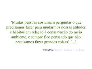 "Muitas pessoas costumam perguntar o que
precisamos fazer para mudarmos nossas atitudes
  e hábitos em relação à conservação do meio
   ambiente, e sempre fico pensando que não
      precisamos fazer grandes coisas" [...]
                    17/09/2012Editorial - Solange T. de Lima
 